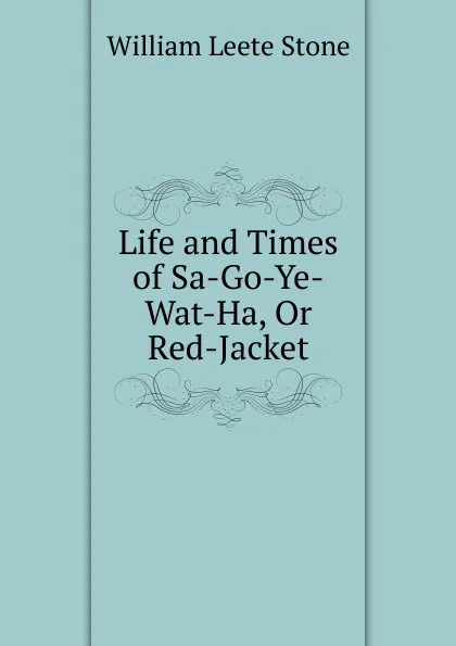 Обложка книги Life and Times of Sa-Go-Ye-Wat-Ha, Or Red-Jacket, William Leete Stone