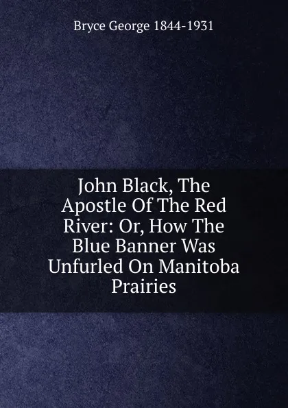 Обложка книги John Black, The Apostle Of The Red River: Or, How The Blue Banner Was Unfurled On Manitoba Prairies, Bryce George 1844-1931