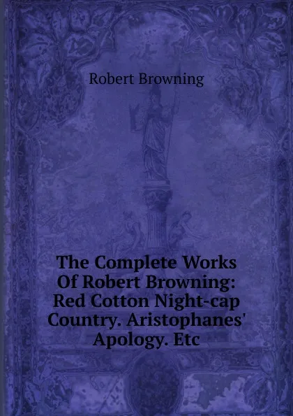 Обложка книги The Complete Works Of Robert Browning: Red Cotton Night-cap Country. Aristophanes. Apology. Etc, Robert Browning