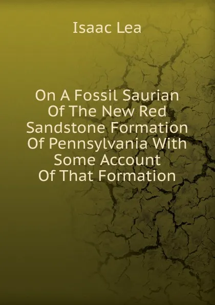 Обложка книги On A Fossil Saurian Of The New Red Sandstone Formation Of Pennsylvania With Some Account Of That Formation, Isaac Lea