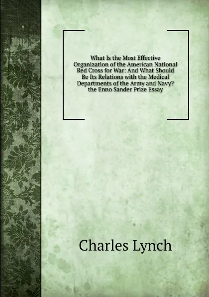 Обложка книги What Is the Most Effective Organization of the American National Red Cross for War: And What Should Be Its Relations with the Medical Departments of the Army and Navy. the Enno Sander Prize Essay, Charles Lynch