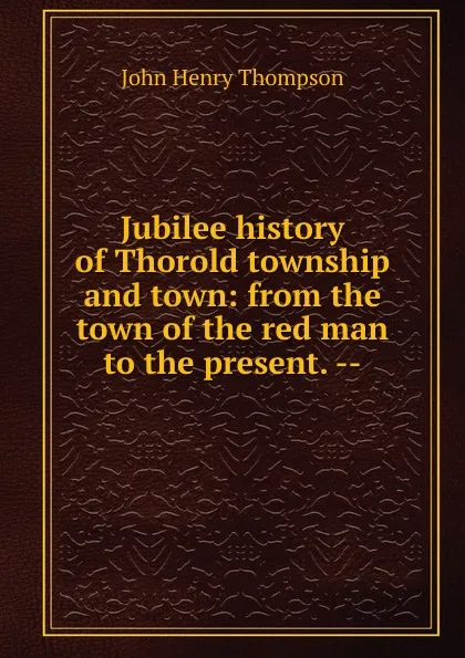 Обложка книги Jubilee history of Thorold township and town: from the town of the red man to the present. --, John Henry Thompson