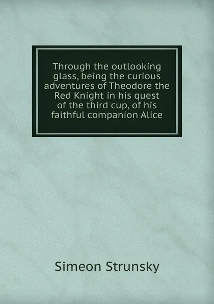 Обложка книги Through the outlooking glass, being the curious adventures of Theodore the Red Knight in his quest of the third cup, of his faithful companion Alice, Simeon Strunsky