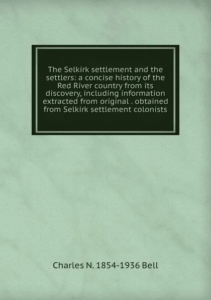 Обложка книги The Selkirk settlement and the settlers: a concise history of the Red River country from its discovery, including information extracted from original . obtained from Selkirk settlement colonists, Charles N. 1854-1936 Bell