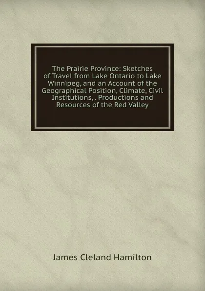 Обложка книги The Prairie Province: Sketches of Travel from Lake Ontario to Lake Winnipeg, and an Account of the Geographical Position, Climate, Civil Institutions, . Productions and Resources of the Red Valley, James Cleland Hamilton