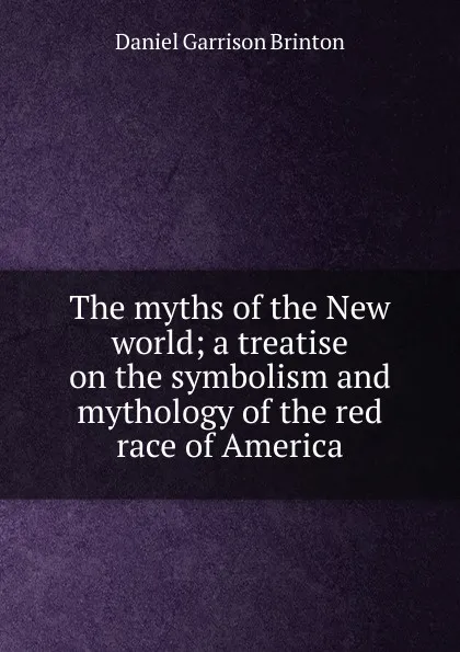 Обложка книги The myths of the New world; a treatise on the symbolism and mythology of the red race of America, Daniel Garrison Brinton