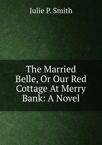 Обложка книги The Married Belle, Or Our Red Cottage At Merry Bank: A Novel, Julie P. Smith