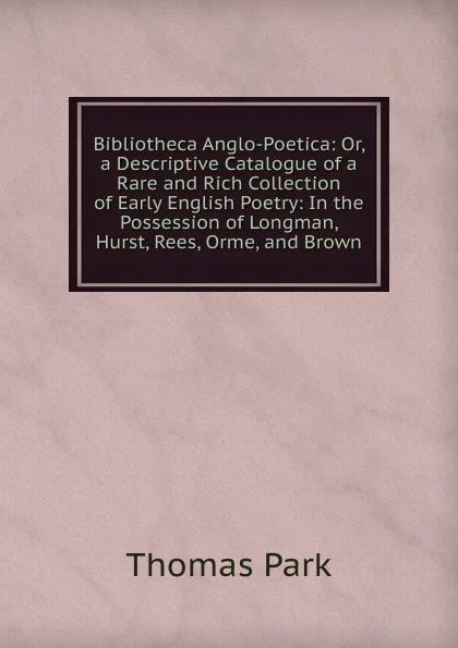 Обложка книги Bibliotheca Anglo-Poetica: Or, a Descriptive Catalogue of a Rare and Rich Collection of Early English Poetry: In the Possession of Longman, Hurst, Rees, Orme, and Brown, Thomas Park