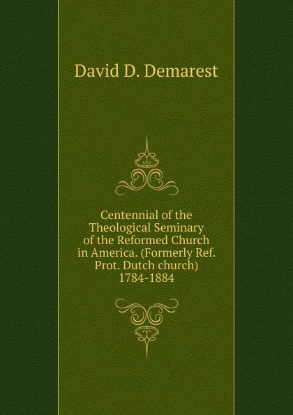 Обложка книги Centennial of the Theological Seminary of the Reformed Church in America. (Formerly Ref. Prot. Dutch church) 1784-1884, David D. Demarest