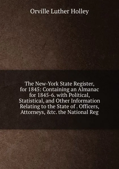 Обложка книги The New-York State Register, for 1845: Containing an Almanac for 1845-6. with Political, Statistical, and Other Information Relating to the State of . Officers, Attorneys, .tc. the National Reg, Orville Luther Holley