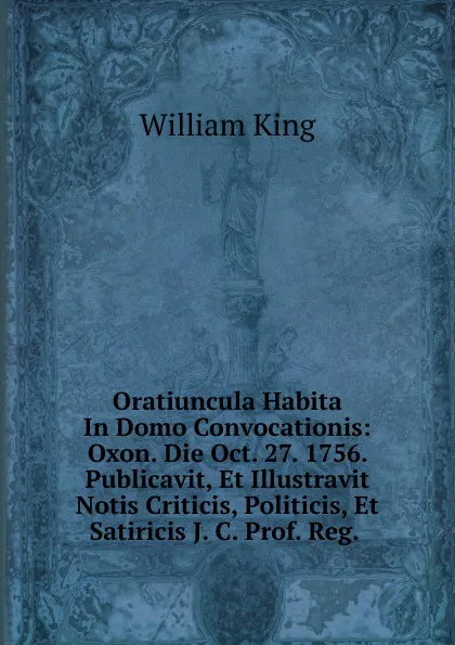 Обложка книги Oratiuncula Habita In Domo Convocationis: Oxon. Die Oct. 27. 1756. Publicavit, Et Illustravit Notis Criticis, Politicis, Et Satiricis J. C. Prof. Reg. ., William King