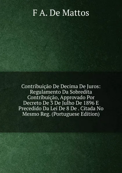 Обложка книги Contribuicao De Decima De Juros: Regulamento Da Sobredita Contribuicao, Approvado Por Decreto De 3 De Julho De 1896 E Precedido Da Lei De 8 De . Citada No Mesmo Reg. (Portuguese Edition), F A. De Mattos