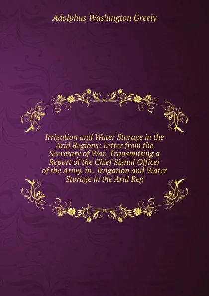 Обложка книги Irrigation and Water Storage in the Arid Regions: Letter from the Secretary of War, Transmitting a Report of the Chief Signal Officer of the Army, in . Irrigation and Water Storage in the Arid Reg, A.W. Greely