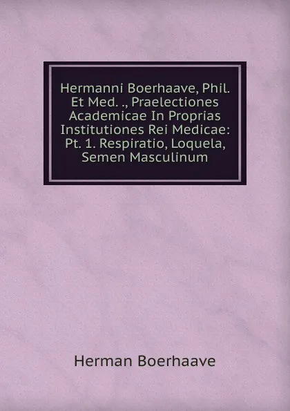 Обложка книги Hermanni Boerhaave, Phil. Et Med. ., Praelectiones Academicae In Proprias Institutiones Rei Medicae: Pt. 1. Respiratio, Loquela, Semen Masculinum, Herman Boerhaave