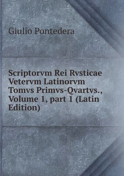 Обложка книги Scriptorvm Rei Rvsticae Vetervm Latinorvm Tomvs Primvs-Qvartvs., Volume 1,.part 1 (Latin Edition), Giulio Pontedera