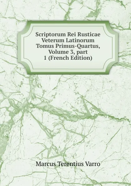 Обложка книги Scriptorum Rei Rusticae Veterum Latinorum Tomus Primus-Quartus, Volume 3,.part 1 (French Edition), Marcus Terentius Varro