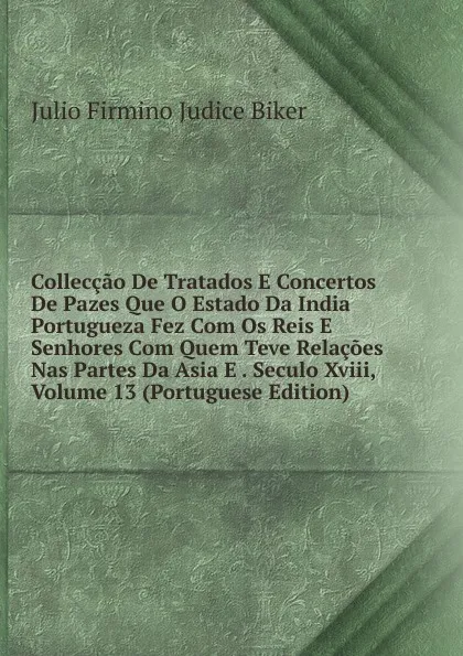 Обложка книги Colleccao De Tratados E Concertos De Pazes Que O Estado Da India Portugueza Fez Com Os Reis E Senhores Com Quem Teve Relacoes Nas Partes Da Asia E . Seculo Xviii, Volume 13 (Portuguese Edition), Julio Firmino Judice Biker