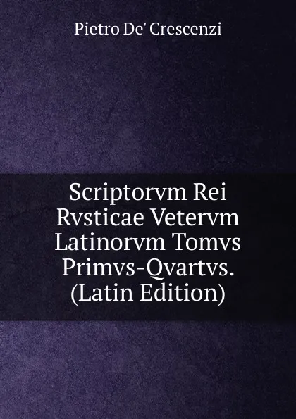 Обложка книги Scriptorvm Rei Rvsticae Vetervm Latinorvm Tomvs Primvs-Qvartvs. (Latin Edition), Pietro De' Crescenzi