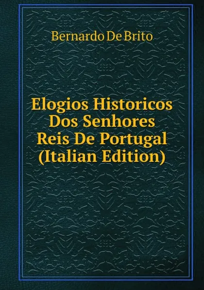 Обложка книги Elogios Historicos Dos Senhores Reis De Portugal (Italian Edition), Bernardo De Brito