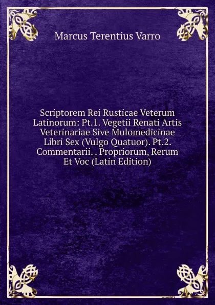 Обложка книги Scriptorem Rei Rusticae Veterum Latinorum: Pt.1. Vegetii Renati Artis Veterinariae Sive Mulomedicinae Libri Sex (Vulgo Quatuor). Pt.2. Commentarii. . Propriorum, Rerum Et Voc (Latin Edition), Marcus Terentius Varro