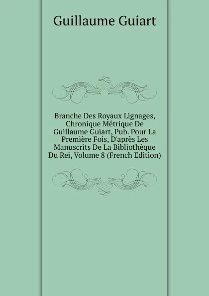 Обложка книги Branche Des Royaux Lignages, Chronique Metrique De Guillaume Guiart, Pub. Pour La Premiere Fois, D.apres Les Manuscrits De La Bibliotheque Du Rei, Volume 8 (French Edition), Guillaume Guiart