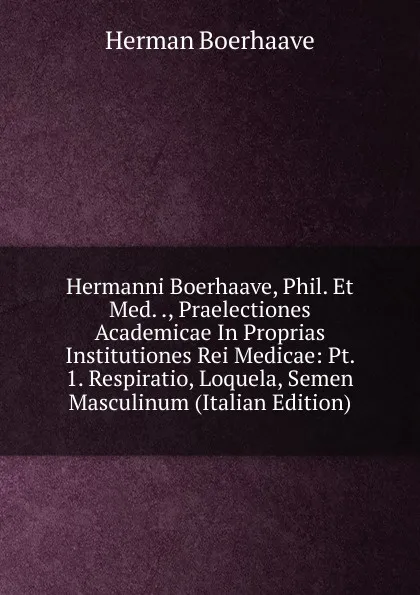 Обложка книги Hermanni Boerhaave, Phil. Et Med. ., Praelectiones Academicae In Proprias Institutiones Rei Medicae: Pt. 1. Respiratio, Loquela, Semen Masculinum (Italian Edition), Herman Boerhaave