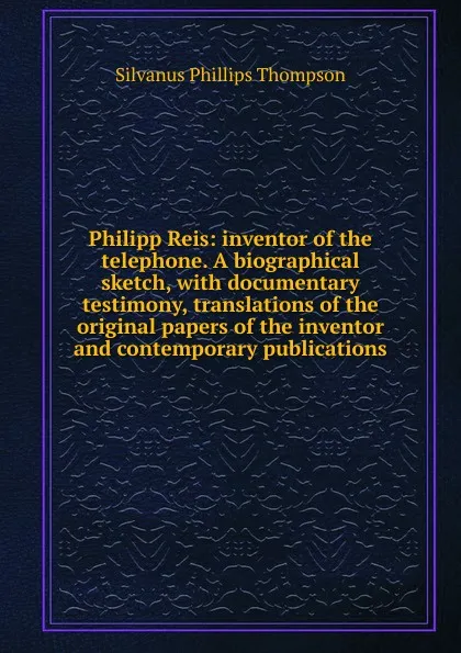 Обложка книги Philipp Reis: inventor of the telephone. A biographical sketch, with documentary testimony, translations of the original papers of the inventor and contemporary publications, Silvanus Phillips Thompson