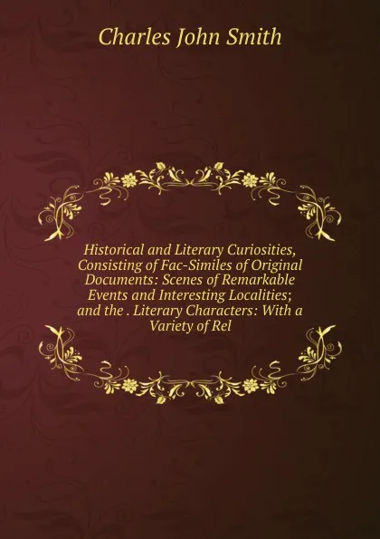 Обложка книги Historical and Literary Curiosities, Consisting of Fac-Similes of Original Documents: Scenes of Remarkable Events and Interesting Localities; and the . Literary Characters: With a Variety of Rel, Charles John Smith