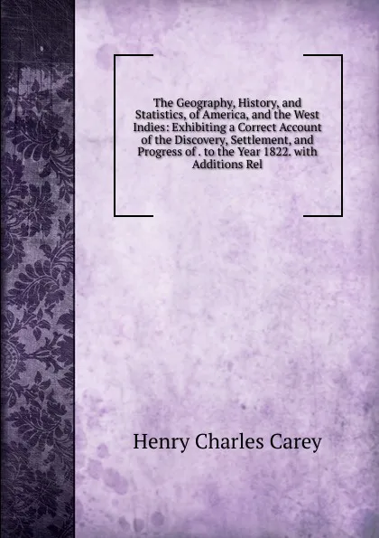 Обложка книги The Geography, History, and Statistics, of America, and the West Indies: Exhibiting a Correct Account of the Discovery, Settlement, and Progress of . to the Year 1822. with Additions Rel, Carey Henry Charles