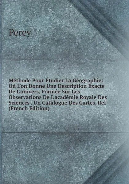 Обложка книги Methode Pour Etudier La Geographie: Ou L.on Donne Une Description Exacte De L.univers, Formee Sur Les Observations De L.academie Royale Des Sciences . Un Catalogue Des Cartes, Rel (French Edition), Perey