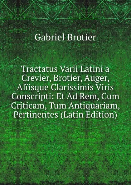 Обложка книги Tractatus Varii Latini a Crevier, Brotier, Auger, Aliisque Clarissimis Viris Conscripti: Et Ad Rem, Cum Criticam, Tum Antiquariam, Pertinentes (Latin Edition), Gabriel Brotier