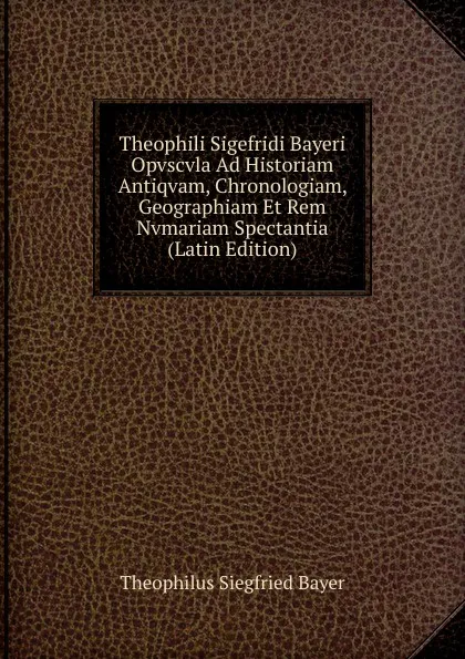 Обложка книги Theophili Sigefridi Bayeri Opvscvla Ad Historiam Antiqvam, Chronologiam, Geographiam Et Rem Nvmariam Spectantia (Latin Edition), Theophilus Siegfried Bayer