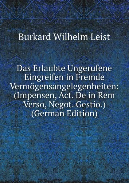 Обложка книги Das Erlaubte Ungerufene Eingreifen in Fremde Vermogensangelegenheiten: (Impensen, Act. De in Rem Verso, Negot. Gestio.) (German Edition), Burkard Wilhelm Leist