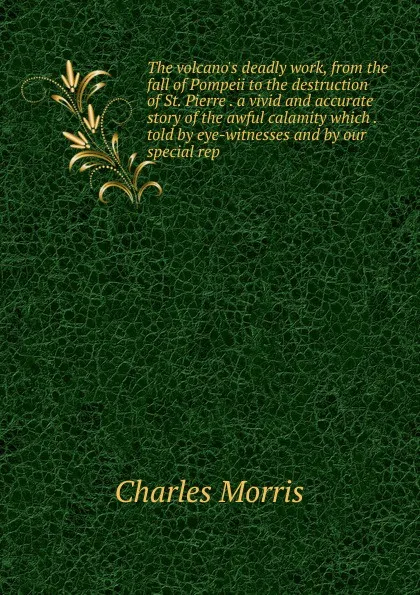 Обложка книги The volcano.s deadly work, from the fall of Pompeii to the destruction of St. Pierre . a vivid and accurate story of the awful calamity which . told by eye-witnesses and by our special rep, Morris Charles