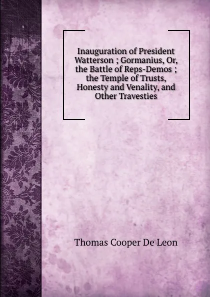 Обложка книги Inauguration of President Watterson ; Gormanius, Or, the Battle of Reps-Demos ; the Temple of Trusts, Honesty and Venality, and Other Travesties, Thomas Cooper de Leon