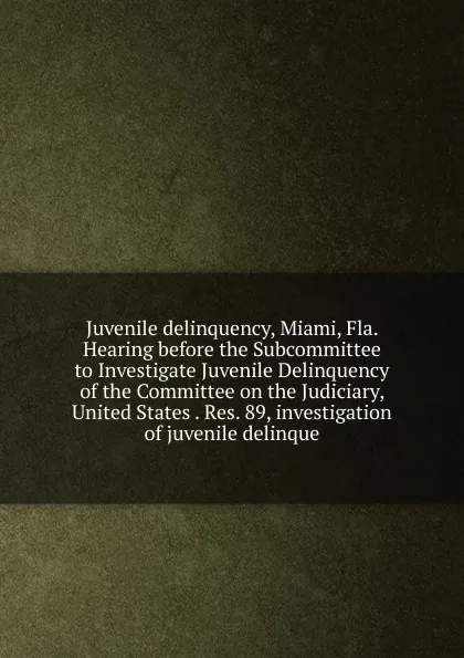 Обложка книги Juvenile delinquency, Miami, Fla. Hearing before the Subcommittee to Investigate Juvenile Delinquency of the Committee on the Judiciary, United States . Res. 89, investigation of juvenile delinque, 