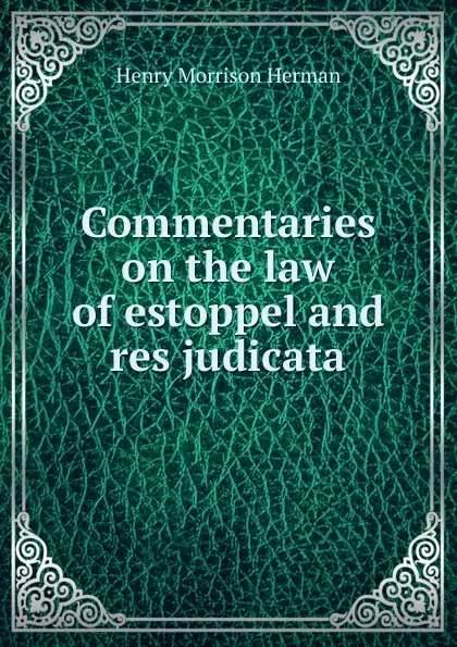 Обложка книги Commentaries on the law of estoppel and res judicata, Henry Morrison Herman