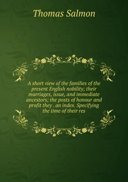 Обложка книги A short view of the families of the present English nobility; their marriages, issue, and immediate ancestors; the posts of honour and profit they . an index. Specifying the time of their res, Thomas Salmon