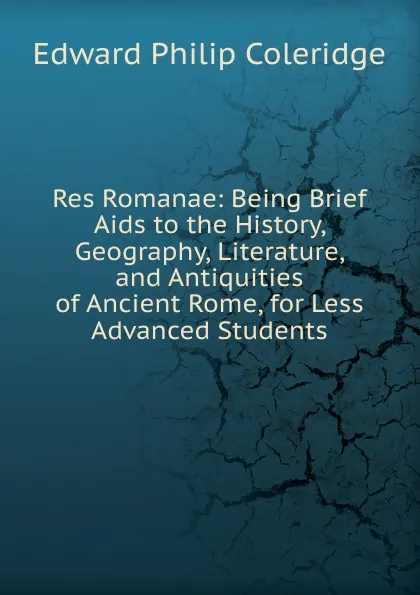 Обложка книги Res Romanae: Being Brief Aids to the History, Geography, Literature, and Antiquities of Ancient Rome, for Less Advanced Students, Edward Philip Coleridge