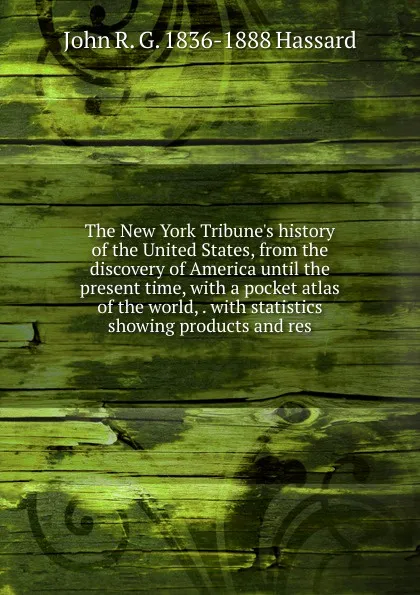 Обложка книги The New York Tribune.s history of the United States, from the discovery of America until the present time, with a pocket atlas of the world, . with statistics showing products and res, John R. G. 1836-1888 Hassard