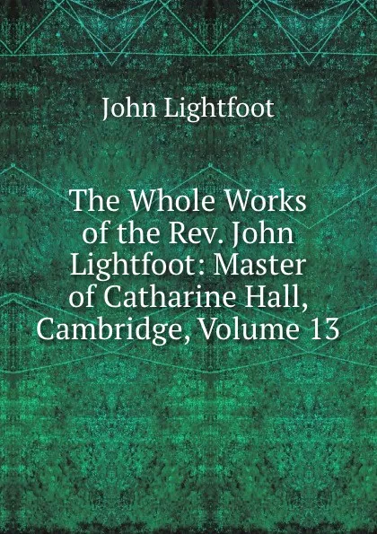 Обложка книги The Whole Works of the Rev. John Lightfoot: Master of Catharine Hall, Cambridge, Volume 13, John Lightfoot