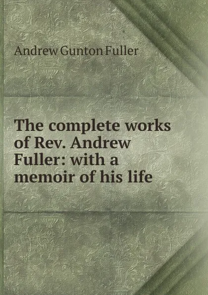 Обложка книги The complete works of Rev. Andrew Fuller: with a memoir of his life, Andrew Gunton Fuller