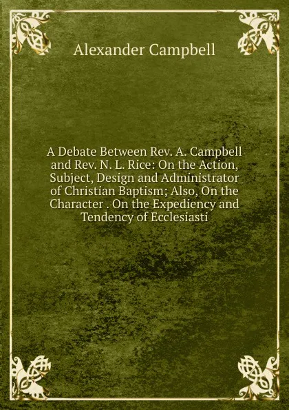 Обложка книги A Debate Between Rev. A. Campbell and Rev. N. L. Rice: On the Action, Subject, Design and Administrator of Christian Baptism; Also, On the Character . On the Expediency and Tendency of Ecclesiasti, Alexander Campbell