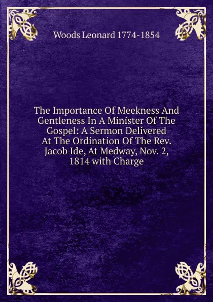 Обложка книги The Importance Of Meekness And Gentleness In A Minister Of The Gospel: A Sermon Delivered At The Ordination Of The Rev. Jacob Ide, At Medway, Nov. 2, 1814 with Charge, Leonard Woods