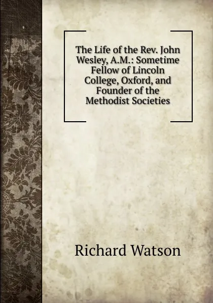 Обложка книги The Life of the Rev. John Wesley, A.M.: Sometime Fellow of Lincoln College, Oxford, and Founder of the Methodist Societies, Richard Watson