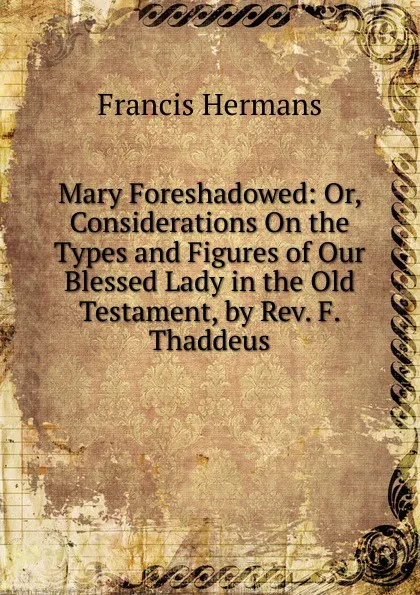 Обложка книги Mary Foreshadowed: Or, Considerations On the Types and Figures of Our Blessed Lady in the Old Testament, by Rev. F. Thaddeus, Francis Hermans