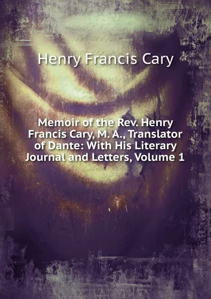 Обложка книги Memoir of the Rev. Henry Francis Cary, M. A., Translator of Dante: With His Literary Journal and Letters, Volume 1, Henry Francis Cary