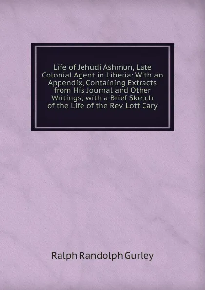 Обложка книги Life of Jehudi Ashmun, Late Colonial Agent in Liberia: With an Appendix, Containing Extracts from His Journal and Other Writings; with a Brief Sketch of the Life of the Rev. Lott Cary, Ralph Randolph Gurley