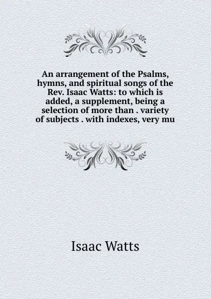 Обложка книги An arrangement of the Psalms, hymns, and spiritual songs of the Rev. Isaac Watts: to which is added, a supplement, being a selection of more than . variety of subjects . with indexes, very mu, Isaac Watts