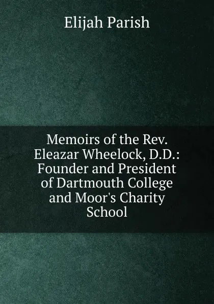 Обложка книги Memoirs of the Rev. Eleazar Wheelock, D.D.: Founder and President of Dartmouth College and Moor.s Charity School, Elijah Parish